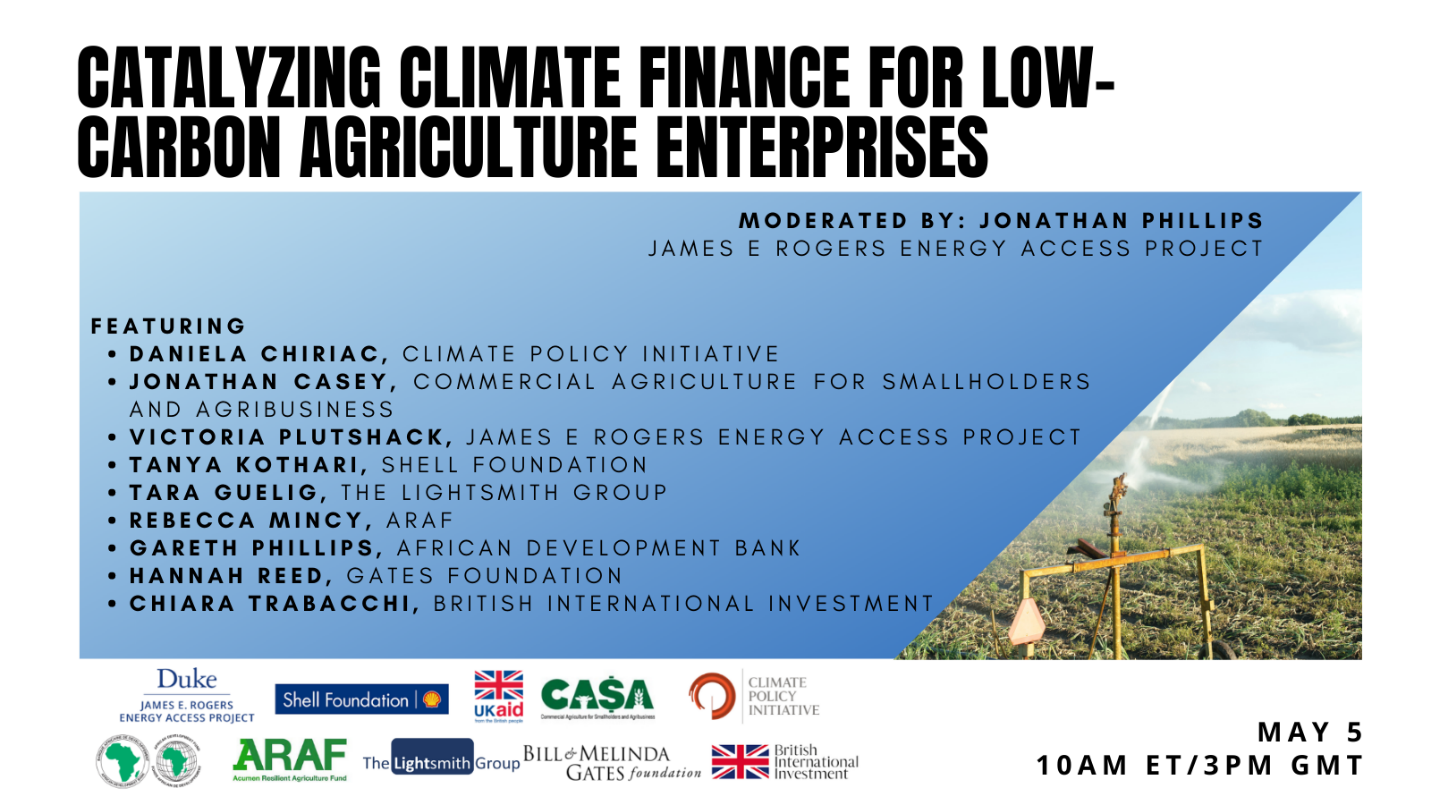 Image that reads “Catalyzing Climate Finance for Low-Carbon Agriculture Enterprises, moderated by Jonathan Phillips, James E. Rogers Energy Access Project. Featuring: Victoria Plutshack, James E. Rogers Energy Access Project, Daniela Chiriac, Climate Policy Initiative, Jonathan Casey, Commercial Agriculture for Smallholders and Agribusiness, Tanya Kothari, Shell Foundation, Tara Guelig, The Lightsmith Group, Rebecca Mincy, ARAF, Gareth Phillips, the African Development Bank, Hannah Reed, Gates Foundation, Chiara Trabacchi, British International Investment plc. May 5. 10am ET/3pm GMT.